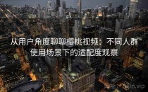 从用户角度聊聊樱桃视频：不同人群使用场景下的适配度观察