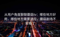 从用户角度聊聊蘑菇tv：哪些地方好用，哪些地方需要适应，蘑菇剧场不能看了