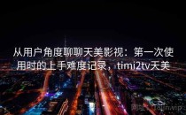 从用户角度聊聊天美影视：第一次使用时的上手难度记录，timi2tv天美