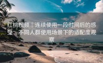 红桃视频｜连续使用一段时间后的感受：不同人群使用场景下的适配度观察