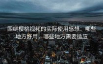 围绕樱桃视频的实际使用感想：哪些地方好用，哪些地方需要适应