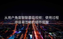 从用户角度聊聊蘑菇视频：使用过程中容易忽略的细节提醒