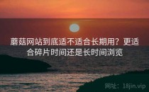 蘑菇网站到底适不适合长期用？更适合碎片时间还是长时间浏览