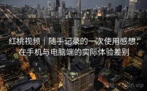 红桃视频｜随手记录的一次使用感想：在手机与电脑端的实际体验差别