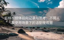 红桃视频体验向记录与思考：不同人群使用场景下的适配度观察