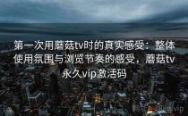 第一次用蘑菇tv时的真实感受：整体使用氛围与浏览节奏的感受，蘑菇tv永久vip激活码