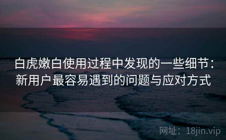 白虎嫩白使用过程中发现的一些细节：新用户最容易遇到的问题与应对方式  第1张
