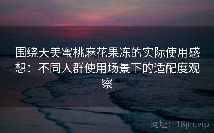 围绕天美蜜桃麻花果冻的实际使用感想：不同人群使用场景下的适配度观察  第2张