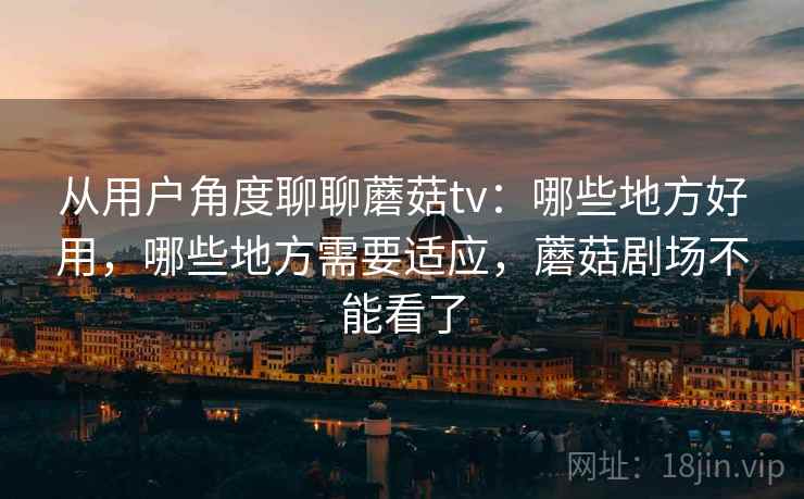 从用户角度聊聊蘑菇tv：哪些地方好用，哪些地方需要适应，蘑菇剧场不能看了  第2张