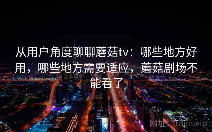 从用户角度聊聊蘑菇tv：哪些地方好用，哪些地方需要适应，蘑菇剧场不能看了  第1张