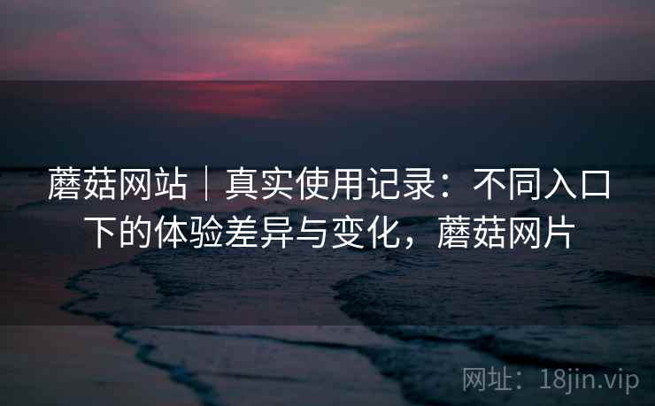 蘑菇网站｜真实使用记录：不同入口下的体验差异与变化，蘑菇网片  第1张