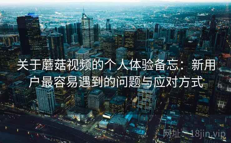 关于蘑菇视频的个人体验备忘：新用户最容易遇到的问题与应对方式  第1张