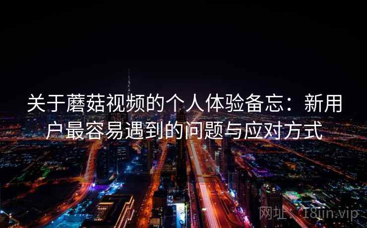 关于蘑菇视频的个人体验备忘：新用户最容易遇到的问题与应对方式  第2张
