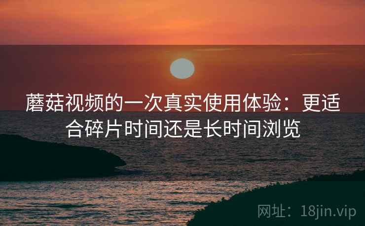 蘑菇视频的一次真实使用体验：更适合碎片时间还是长时间浏览  第1张