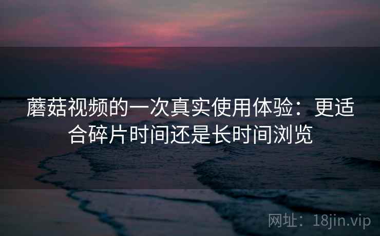 蘑菇视频的一次真实使用体验：更适合碎片时间还是长时间浏览  第2张