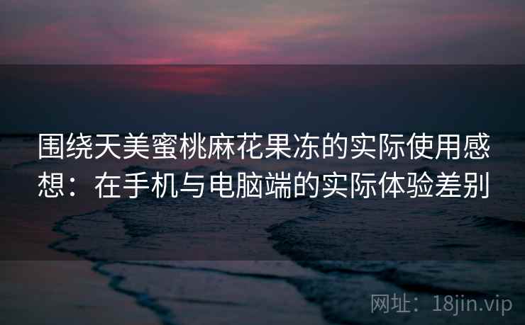 围绕天美蜜桃麻花果冻的实际使用感想：在手机与电脑端的实际体验差别  第2张