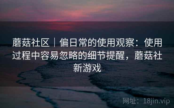 蘑菇社区｜偏日常的使用观察：使用过程中容易忽略的细节提醒，蘑菇社新游戏  第2张