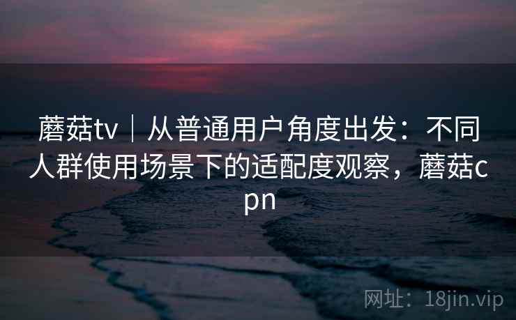 蘑菇tv｜从普通用户角度出发：不同人群使用场景下的适配度观察，蘑菇cpn  第2张