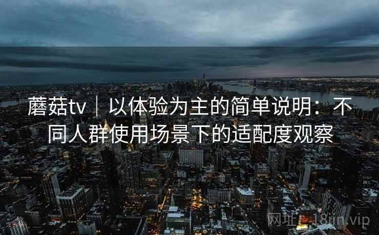蘑菇tv｜以体验为主的简单说明：不同人群使用场景下的适配度观察  第2张