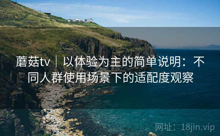蘑菇tv｜以体验为主的简单说明：不同人群使用场景下的适配度观察  第1张