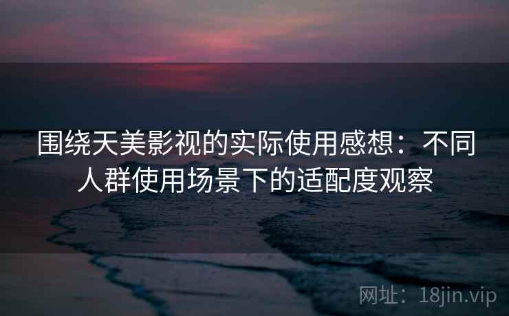 围绕天美影视的实际使用感想：不同人群使用场景下的适配度观察  第2张