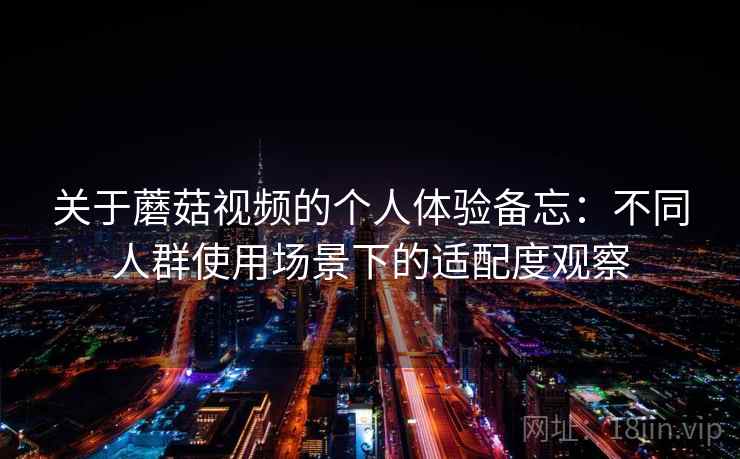 关于蘑菇视频的个人体验备忘：不同人群使用场景下的适配度观察  第1张