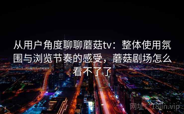 从用户角度聊聊蘑菇tv：整体使用氛围与浏览节奏的感受，蘑菇剧场怎么看不了了  第2张
