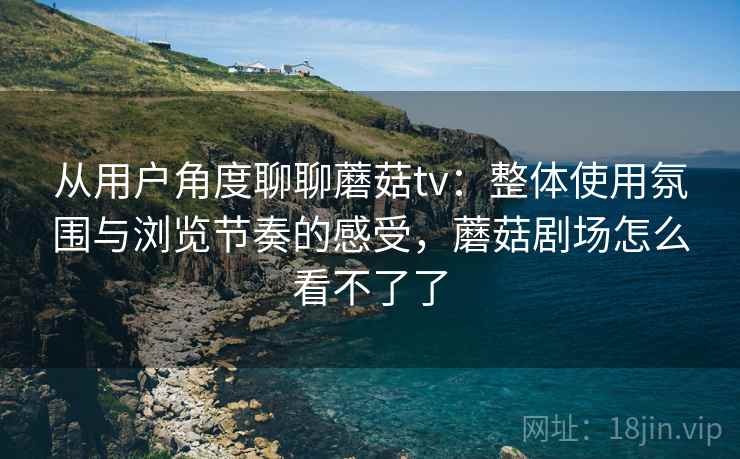 从用户角度聊聊蘑菇tv：整体使用氛围与浏览节奏的感受，蘑菇剧场怎么看不了了  第1张