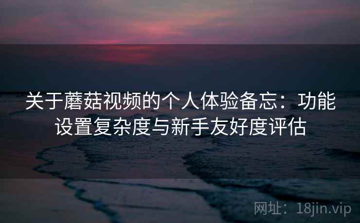 关于蘑菇视频的个人体验备忘：功能设置复杂度与新手友好度评估  第1张