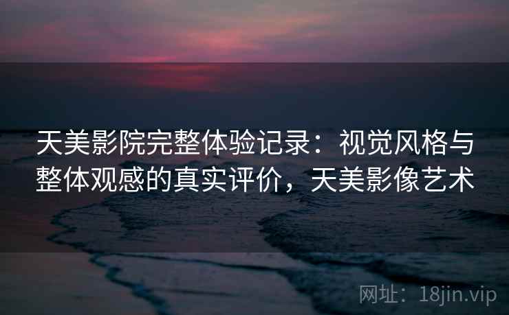 天美影院完整体验记录：视觉风格与整体观感的真实评价，天美影像艺术  第2张