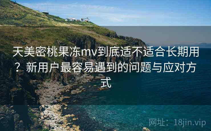 天美密桃果冻mv到底适不适合长期用？新用户最容易遇到的问题与应对方式  第1张