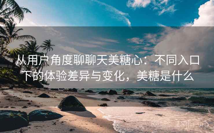 从用户角度聊聊天美糖心：不同入口下的体验差异与变化，美糖是什么  第2张