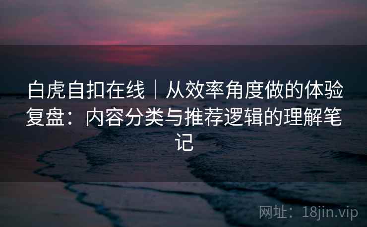 白虎自扣在线|从效率角度做的体验复盘:内容分类与推荐逻辑的理解笔记 第1张 白虎自扣在线|从效率角度做的体验复盘:内容分类与推荐逻辑的理解笔记 第1张