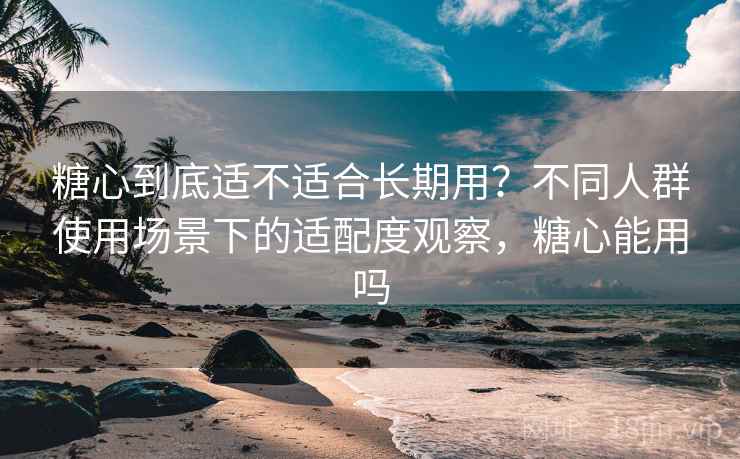 糖心到底适不适合长期用?不同人群使用场景下的适配度观察,糖心能用吗 第2张 糖心到底适不适合长期用?不同人群使用场景下的适配度观察,糖心能用吗 第2张