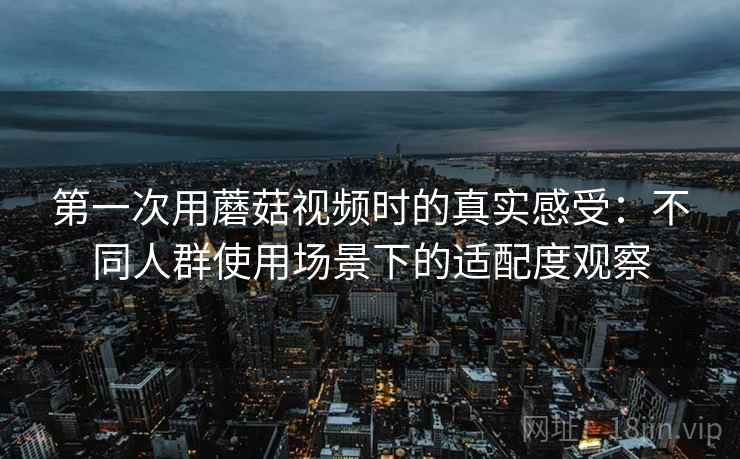 第一次用蘑菇视频时的真实感受:不同人群使用场景下的适配度观察 第2张 第一次用蘑菇视频时的真实感受:不同人群使用场景下的适配度观察 第2张