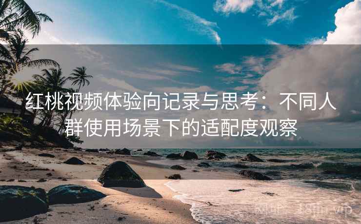 红桃视频体验向记录与思考：不同人群使用场景下的适配度观察  第1张