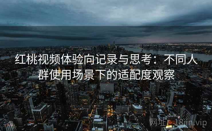 红桃视频体验向记录与思考：不同人群使用场景下的适配度观察  第2张