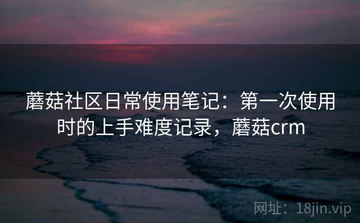 蘑菇社区日常使用笔记:第一次使用时的上手难度记录,蘑菇crm 第2张 蘑菇社区日常使用笔记:第一次使用时的上手难度记录,蘑菇crm 第2张