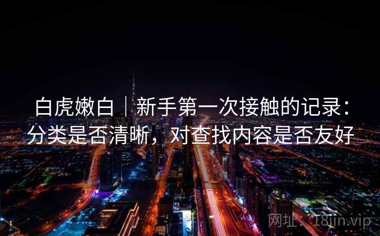 白虎嫩白|新手第一次接触的记录:分类是否清晰,对查找内容是否友好 第1张 白虎嫩白|新手第一次接触的记录:分类是否清晰,对查找内容是否友好 第1张