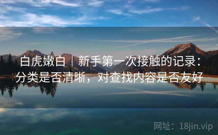白虎嫩白|新手第一次接触的记录:分类是否清晰,对查找内容是否友好 第2张 白虎嫩白|新手第一次接触的记录:分类是否清晰,对查找内容是否友好 第2张