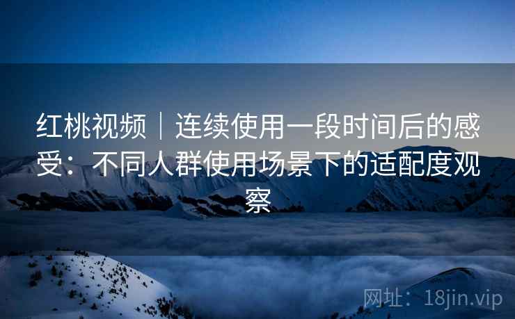 红桃视频|连续使用一段时间后的感受:不同人群使用场景下的适配度观察 第2张 红桃视频|连续使用一段时间后的感受:不同人群使用场景下的适配度观察 第2张