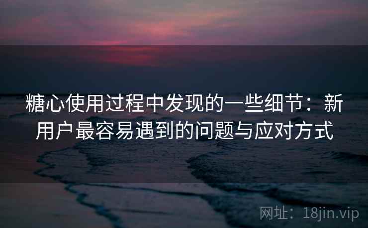 糖心使用过程中发现的一些细节:新用户最容易遇到的问题与应对方式 第1张 糖心使用过程中发现的一些细节:新用户最容易遇到的问题与应对方式 第1张