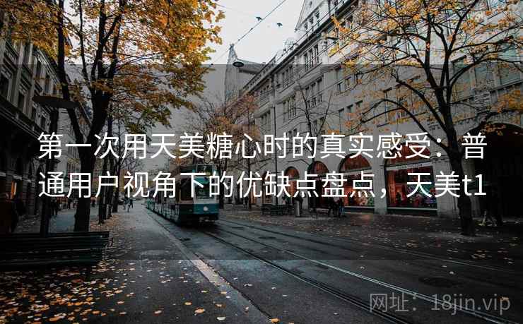 第一次用天美糖心时的真实感受:普通用户视角下的优缺点盘点,天美t1 第1张 第一次用天美糖心时的真实感受:普通用户视角下的优缺点盘点,天美t1 第1张