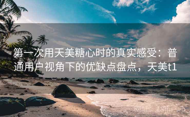 第一次用天美糖心时的真实感受:普通用户视角下的优缺点盘点,天美t1 第2张 第一次用天美糖心时的真实感受:普通用户视角下的优缺点盘点,天美t1 第2张