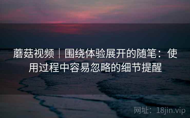 蘑菇视频｜围绕体验展开的随笔：使用过程中容易忽略的细节提醒  第2张