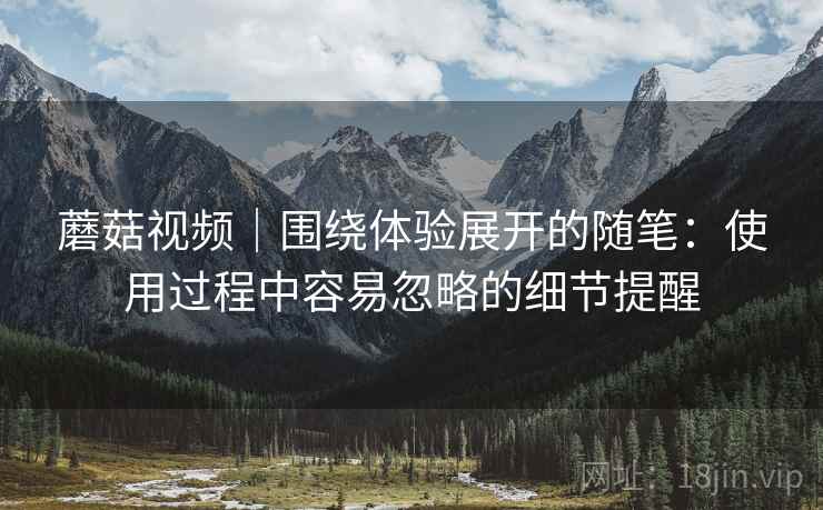 蘑菇视频｜围绕体验展开的随笔：使用过程中容易忽略的细节提醒  第1张
