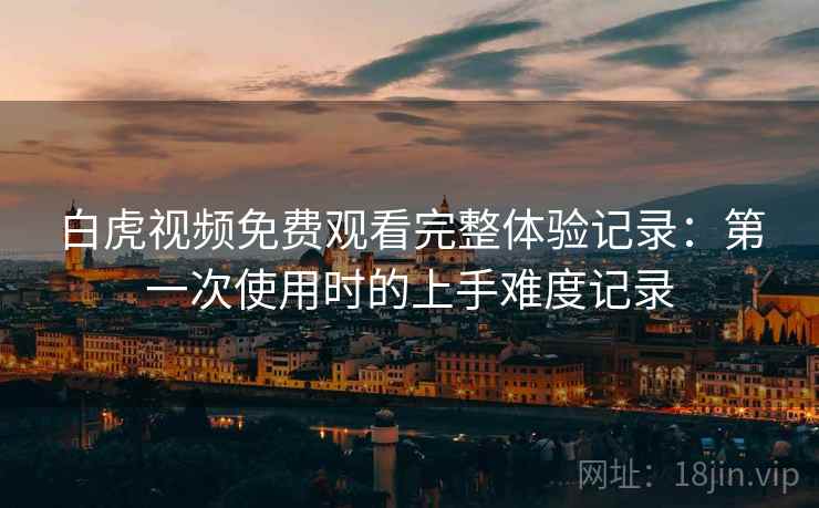 白虎视频免费观看完整体验记录:第一次使用时的上手难度记录 第2张 白虎视频免费观看完整体验记录:第一次使用时的上手难度记录 第2张