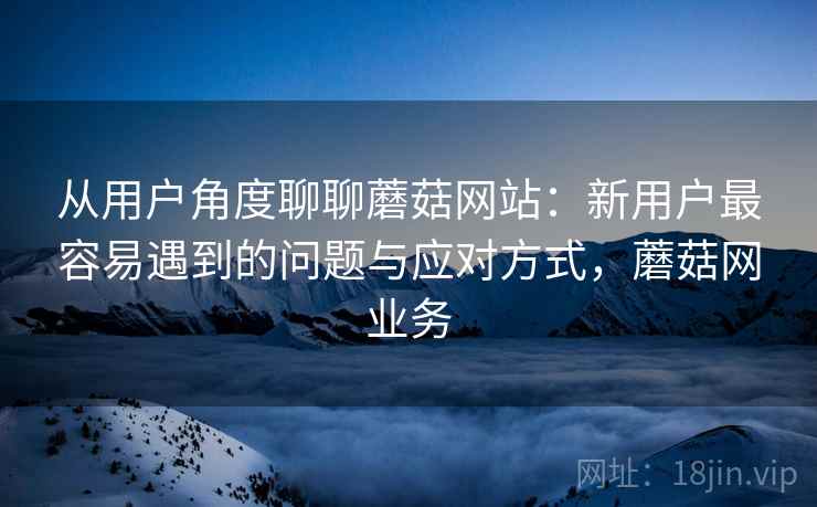 从用户角度聊聊蘑菇网站:新用户最容易遇到的问题与应对方式,蘑菇网业务 第2张 从用户角度聊聊蘑菇网站:新用户最容易遇到的问题与应对方式,蘑菇网业务 第2张