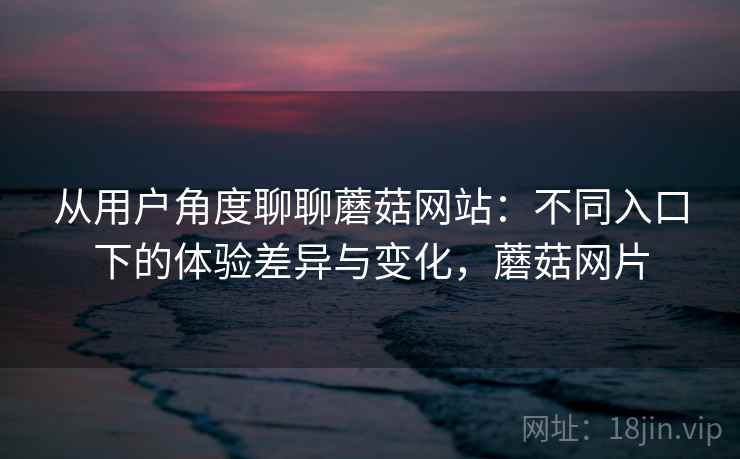 从用户角度聊聊蘑菇网站:不同入口下的体验差异与变化,蘑菇网片 第2张 从用户角度聊聊蘑菇网站:不同入口下的体验差异与变化,蘑菇网片 第2张