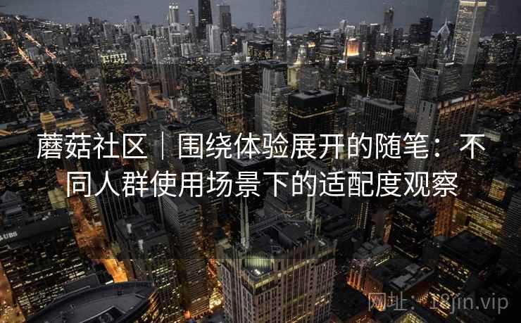 蘑菇社区|围绕体验展开的随笔:不同人群使用场景下的适配度观察 第1张 蘑菇社区|围绕体验展开的随笔:不同人群使用场景下的适配度观察 第1张